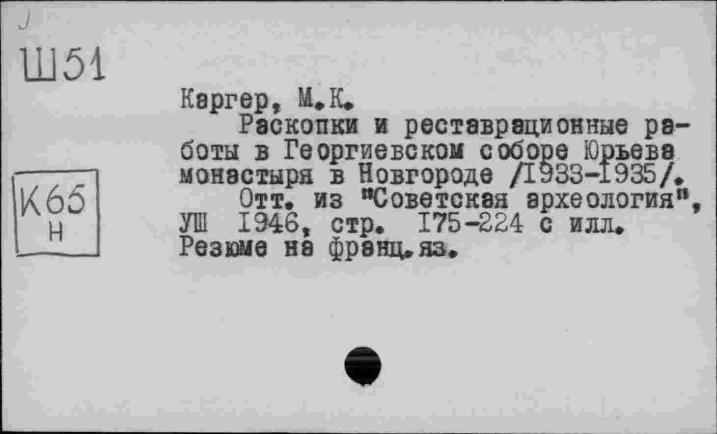 ﻿J
Ш51
Каргер, М»К»
Раскопки и реставрационные работы в Георгиевском соборе Юрьева монастыря в Новгороде /1933-1935/,
Отт. из "Советская археология" УШ 1946, стр. 175-224 с илл. Резюме не франц, яз.